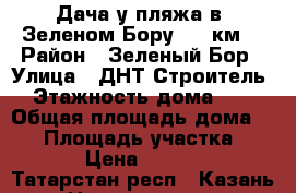 Дача у пляжа в  Зеленом Бору (25 км) › Район ­ Зеленый Бор › Улица ­ ДНТ Строитель › Этажность дома ­ 2 › Общая площадь дома ­ 40 › Площадь участка ­ 200 › Цена ­ 15 000 - Татарстан респ., Казань г. Недвижимость » Дома, коттеджи, дачи аренда   . Татарстан респ.,Казань г.